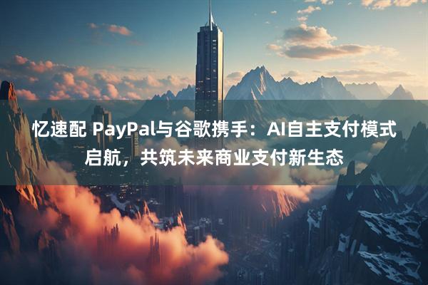 忆速配 PayPal与谷歌携手：AI自主支付模式启航，共筑未来商业支付新生态