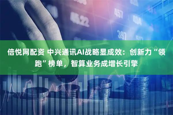 倍悦网配资 中兴通讯AI战略显成效：创新力“领跑”榜单，智算业务成增长引擎