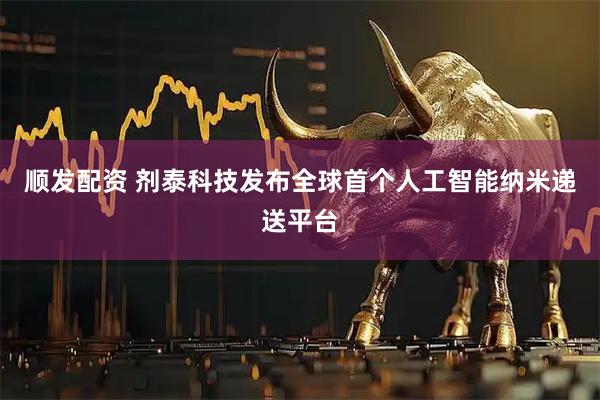 顺发配资 剂泰科技发布全球首个人工智能纳米递送平台