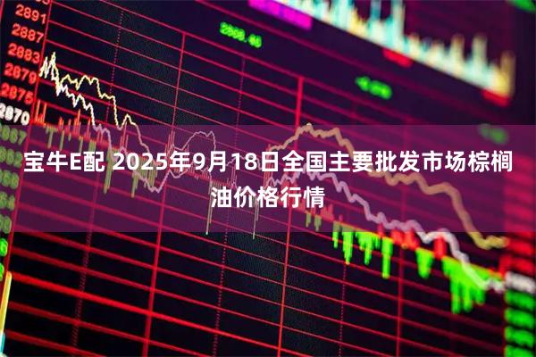 宝牛E配 2025年9月18日全国主要批发市场棕榈油价格行情