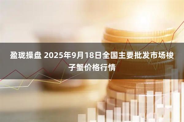 盈珑操盘 2025年9月18日全国主要批发市场梭子蟹价格行情