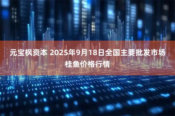 元宝枫资本 2025年9月18日全国主要批发市场桂鱼价格行情