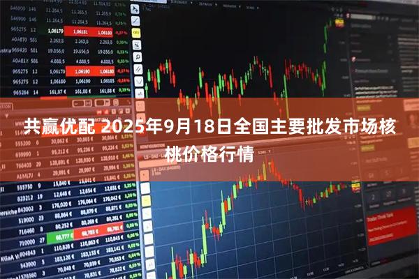 共赢优配 2025年9月18日全国主要批发市场核桃价格行情