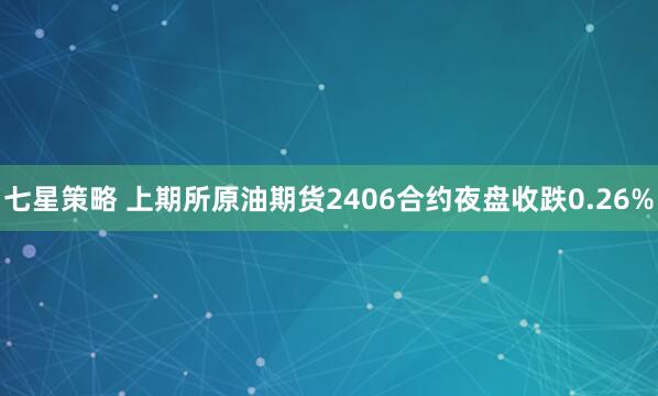 七星策略 上期所原油期货2406合约夜盘收跌0.26%