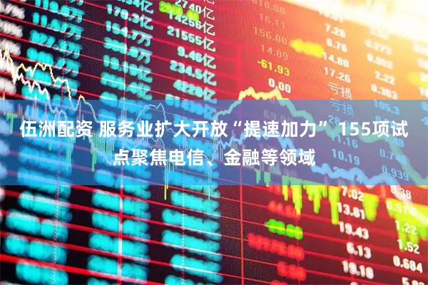 伍洲配资 服务业扩大开放“提速加力” 155项试点聚焦电信、金融等领域