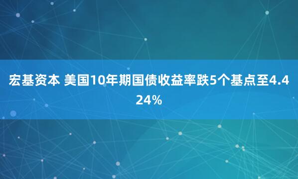 宏基资本 美国10年期国债收益率跌5个基点至4.424%