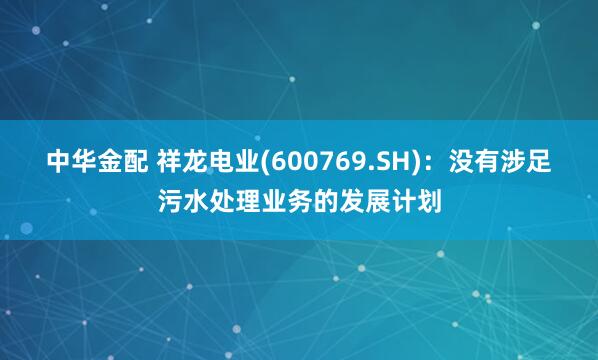 中华金配 祥龙电业(600769.SH)：没有涉足污水处理业务的发展计划