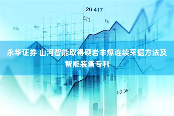 永华证券 山河智能取得硬岩非爆连续采掘方法及智能装备专利