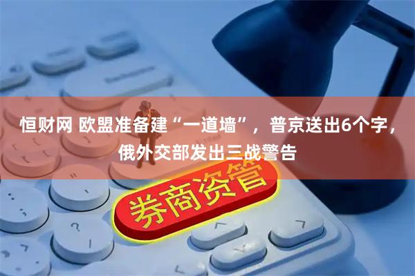 恒财网 欧盟准备建“一道墙”，普京送出6个字，俄外交部发出三战警告