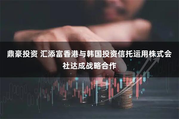 鼎豪投资 汇添富香港与韩国投资信托运用株式会社达成战略合作