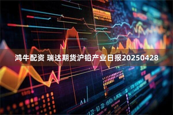 鸿牛配资 瑞达期货沪铅产业日报20250428