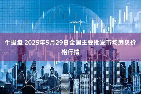 牛操盘 2025年5月29日全国主要批发市场扇贝价格行情