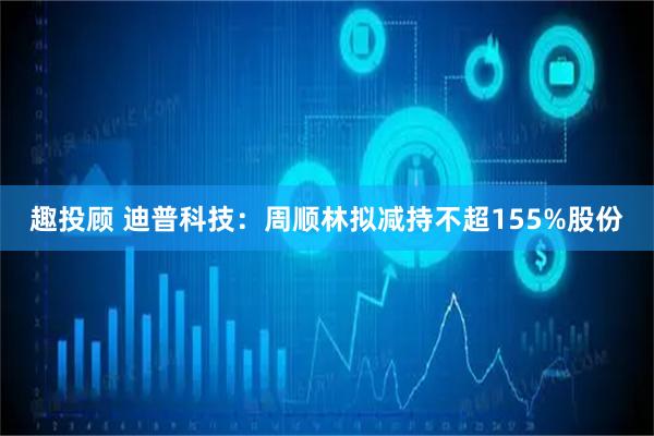 趣投顾 迪普科技：周顺林拟减持不超155%股份