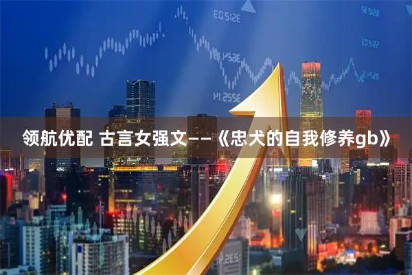 领航优配 古言女强文——《忠犬的自我修养gb》