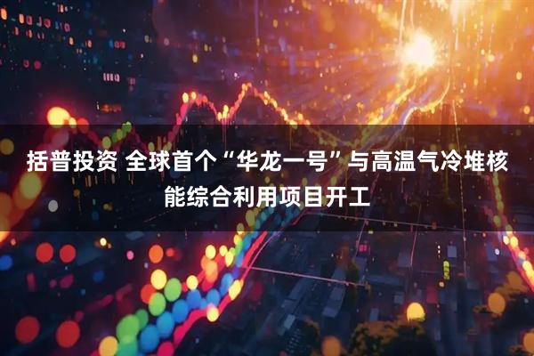 括普投资 全球首个“华龙一号”与高温气冷堆核能综合利用项目开工