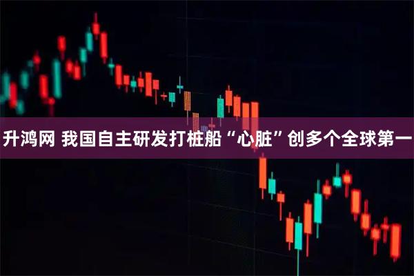 升鸿网 我国自主研发打桩船“心脏”创多个全球第一